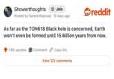 Showerthoughts + Join Posted by SaranshKejriwal 12 days ago reddit As far as the TON618 Black hole is concerned, Earth won't even be formed until 15 Billion years from now. 1.6K upvotes Comment Copy link View 122 comments