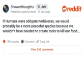Showerthoughts + Join Posted by superfuzzbros 13 days ago reddit If Humans were obligate herbivores, we would probably be a more peaceful species because we wouldn't have needed to create tools to kill our food... 1.5K upvotes Comment Copy link View 245 comments