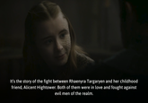 It's the story of the fight between Rhaenyra Targaryen and her childhood friend, Alicent Hightower. Both of them were in love and fought against evil men of the realm.