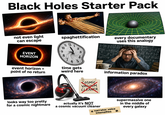 Black Holes Starter Pack not even light can escape spaghettification 11 12 2-1(x-2) every documentary uses this analogy EB 10 Tinc 9 3. E G.got ?=?- A Бас Fd2 P+=?-1=? EVENT h= 2 8 HORIZON 4- 7 fke² K=1Bck -?-Rom 65 ? event horizon = point of no return time gets weird here COSMIC VASUOM E=mc information paradox CLEANER looks way too pretty for a cosmic nightmare actually it's NOT a cosmic vacuum cleaner narrator voice intensifies supermassive one in the middle of every galaxy