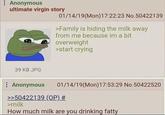 Anonymous ultimate virgin story 01/14/19(Mon) 17:22:23 No.50422139 >Family is hiding the milk away from me because im a bit overweight >start crying 39 KB JPG Anonymous 01/14/19(Mon) 17:53:29 No.50422520 >>50422139 (OP) # >milk How much milk are you drinking fatty