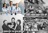 PLEASE GET THE POLIO VACCINE SHUT YOUR GOOFY ASS UP YOU SHOULD GET THE POLIO VACCINE imgflip.com YES KING