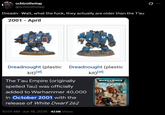 schizothotep @schizothotep Dreadn-Wait, what the f---, they actually are older than the T'au 2001 - April 豐 Dreadnought (plastic kit)[3] Dreadnought (plastic kit)[3] The T'au Empire (originally spelled Tau) was officially added to Warhammer 40,000 in October 2001 with the release of White Dwarf 262 10:01 AM + Jun 18, 2026 - 47.6K Views WARHAMMER TAU EMPIRE