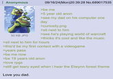 Anonymous 50 KB JPG 09/16/24(Mon)20:39:28 No.689017535 >be me >5 year old anon >see my dad on his computer one day >curiosity.png >sit next to him >see he's playing world of warcraft >thinks it's cool and like the music >sit next to him for hours >this'd be my first contact with a videogame >years pass >be me now >be 19 years old anon >love rpgs >still get teary eyed when i hear the Elwynn forest theme Love you dad.