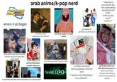 Pace toon arab anime/k-pop nerd "i know this is controversial, but i find myself getting along better with asians" "arent you also asian?" "yeah but-" where it all began them after they hear someone mention they too enjoy east asian media how they study webcomics and dramas how they study for actual exams got teased for nerdiness at some point AVE مغامرات the internet is their second home parents likely grew up with anime too THE RISE OF SUDI ANIME EXPO if super nerdy, they likely tried incorporating it into school projects みんな みんな 710 する の S 本冊 cont 20-3-5- 鲑鲑鲑鲑鲑鲑 鲔鲔鲔鮪 研研研 probably attempted learning japanese or korean once "i want to visit tokyo/seoul in my lifetime" generally mellow out after their teen years and learn to hold their hobbies while being a functioning member of society