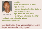 155 KB JPG >be him >beat a child almost to death >get in prison >women donating 1 million dollar to bail him out of prison >get model job after prison >is marrying billionaire daughter >is cheating on billionaire with ex >billionaire forgives him Look don't matter. If you wanna get somewhere in life you gotta work for it. Right guys?
