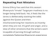 Repeating Past Mistakes Emma D'Arcy has said that this season Rhaenyra's "innate" Targaryen madness is no longer being held back. Yet, it feels like the series is deliberately stacking the odds against the Queen and then mischaracterizing her reactions as insanity when they are not. It's grief and anger, and a slew of other emotions that the writers seem incapable of parsing through without completely flattening Rhaenyra's experience