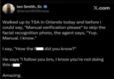 lan Smith, Sr. @iansmithfitness X.com Walked up to TSA in Orlando today and before I could say, "Manual verification please" to skip the facial recognition photo, the agent says, "Yup. Manual. I know." I say, "How the fl did you know?" He says "I follow you bro, I know you're not doing this s Amazing. 11