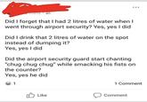 Did I forget that I had 2 litres of water when I went through airport security? Yes, yes I did Did I drink that 2 litres of water on the spot instead of dumping it? Yes, yes I did Did the airport security guard start chanting "chug chug chug" while smacking his fists on the counter? Yes, yes he did 1 1 Comment Like Comment