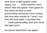 one time in 8th grade math class, my hole teacher who didn't like me goes "erin goes to the store to buy a new personality because hers sucks, the one she wants is-" and i cut him off and said "i wanted the 1 hole personality, but you took the last one" he never bothered me again