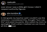 mahrukh @parhloumahrukh ever since i was a little girl i knew i didn't respect authority figures alex turntine @turntineforwhat in 3rd grade my teacher said I couldn't use the restroom. I considered this, thought "but I can tho" and peed my pants. She called my mom to apologize. that's when I realized we can knock all this s | over