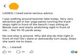 LADIES: I need some serious advice. I was walking around boomer lake today. Very very attractive girl in her yoga pants running the track stops right in front of the bench I was sitting at. Bends over and starts stretching right in front of me.... like 10-15 yards away. No one else is around. Why did she do that right in front of me? Do I stare or awkwardly turn away. Does she want me to stare. Ps.... I stared! 凸 20 Q 10 D