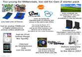 Too young for Millennials, too old for Gen Z starter pack GAMEBOY ADNANGE MEELE ***DS. you had one of these. had an analog Childhood, a Digital adolescence and an online adulthood. CN NICKELODEON CARTOON NETWORK Grew up during the arguable peak of cartoons and shows in the mid to late 2000s Too young for Bush, 9/11 and occupy wall street as well as the 2008 recession, but were too old for things like the March for Our Lives movement. had an iPod before things every computer ran on windows XP and you had either early broadband or Dial-up internet גו Everyone had a PlayStation 2 and if you didn't, you knew someone who did. imgflip.com like Spotify. WANDRA Watched as Smartphones took over the world. FOCADO You played the hell out of one of these and made them your life. Before everyone upgraded to the Wii in 2007