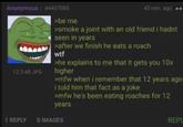 Anonymous | 44437085 12.3 KB JPG >be me 43 min. a ago >smoke a joint with an old friend i hadnt seen in years >after we finish he eats a roach w-- >he explains to me that it gets you 10x higher >mfw when i remember that 12 years ago i told him that fact as a joke >mfw he's been eating roaches for 12 years 1 REPLY O IMAGES REPL