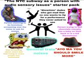 "The NYC subway as a person with audio sensory issues" starter pack Person claiming to be homeless screaming over the noise to ask for money "Showtime" dudes who get mad that no one wants to tip for a performance they never asked to see Ho Person trying to sell chocolate (usually has a baby on their back or is a kid themsleves) Guy screaming about Jesus and Hell trying to scare people into converting General train "AYO MA YOU noises SHOULD SMILE MORE"