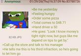 Anonymous Kelar 82 KB JPG 01/29/26(Thu)16:37:09 No.83788726 >Be me yesterday >Feeling hungry >Order some pizza >Total comes to $48.71 >Hand driver a 50 >He goes: "Look I know money's tight right now, but guys like me depend on tips to get by." >Call up the store and talk to his manager >He tells me this is his third infraction, so he's going to let him go