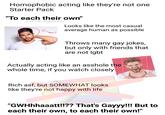 Homophobic acting like they're not one Starter Pack "To each their own" (LIKE THEY GIVE A F---) Looks like the most casual average human as possible NPC? Throws many gay jokes, but only with friends that are not lgbt Actually acting like an a------ the whole time, if you watch closely Rich asf, but SOMEWHAT looks like they're not happy with life "GWHhhaaatt!!?? That's Gayyy!!! But to each their own, to each their own!"