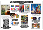LATE 80S BORN WORKING CLASS CHILDHOOD PLAY AREA BLOCKBUSTER VIDEO HOLLYWOOD VIDEO STARTER PACK POP GIRL POP THE LION KING TOYSЯUS Your parents never have money to go to these places... WALT DISNEY Pictures presents TOY STORY "Shouldn't you play elsewhere? This is no place for kids!" Yeah but mom/dad are working here... Marlhoro Winston GOLD STRIKE Riches All your toys are offbrands ...But somehow always had money for these things. THE DISNEY CHANNEL About the only time you used the internet was at school or the library. NICKELODEON CARTOON NETWORK "We ain't watching this crap while I'm home." or cheap knock-offs. KNIGHT RIDER Frogger BATMAN SIMPSONS "These are just as good as that Nintendo-Sega-Station or whatever, now just shut up, will you?" "You can wait till it comes on video, we're going to see what I want!" MV HBO MUSIC TELEVISION® CENTRAL SCI-FI CHANNEL Your parents think this is perfectly fine for a child to watch instead of cartoons or PBS. Banquet HEARTY ONE Chicken Dinners are... Not exactly nostalgic.
