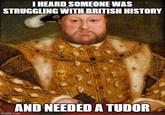 I HEARD SOMEONE WAS STRUGGLING WITH BRITISH HISTORY AND NEEDED A TUDOR imgflip.com
