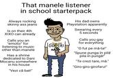 That manele listener in school starterpack Always rocking skinny ass jeans Is on their 4th XIXO can already Calls you an "emoloi" for listening to music other than manele Has a shrine dedicated to Dani Mocanu somewhere in his house "Vezi că bat!" GUCHI A His dad owns Playstation apparently Swearing every 5 seconds Calls you gay for everything "O fut pe mă-ta!" "Spune punga în pilǎ' pila in pungă!" "Te crezi tare, mă." "Giro-giro-girofaru!" NAIC NAIC