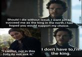 Should I die without issue, I want jon to succeed me as the king in the north.i had hoped you would support my choice. "I cannot, not in this folly,do not ask it." I don't have to,I'm the king.