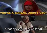 YOU'RE A GUNGAN, AREN'T YOU? Jar-Jar Sharp as a cueball