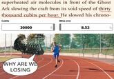 superheated air molecules in front of the Ghost Ark slowing the craft from its void speed of thirty thousand cubits per hour. He slowed his chrono- Cubits Miles (mi) 30000 WHY ARE WE LOSING 8.52 < >