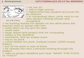 Anonymous 81 KB PNG 12/17/18(Mon)22:40:12 No.49905842 > be me 15 > still in high school > highschool has student accounts for its network > in computing class, prick next to me who always f------ shouts and complains > he f------ leaves his details on the desk when the teacher asks to speak with him > write them on my arm for later > week later > large report and project due for computing > today is the deadline > lunchtime, find an empty room > log in as prick > could delete his work, instead create 12000 empty folders > put all his work in one of them > he spends the next 3 periods looking through his folders >mfw on project deadline just hear "WHAT THE F--- IS THIS?!"