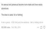 An asexual and pansexual become room-mates and have wacky adventures The show is called 'All or Nothing' #i am a genius #CBL text posts her existence #all or nothing sitcom 903,688 notes Feb 19th, 2014