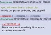 Anonymous 02/12/15(Thu)21:07:03 No.121202081 >you will never live on a boat city Why is our planet so boring and stupid? >>121202139 # >>121202192 # >>121202212 # Anonymous 02/12/15(Thu)21:08:35 No.121202139 >>121202081 # Because you sit in a dimly lit room and experience none of it