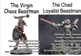 The Virgin Chaos Beastman The Chad Loyalist Beastman - Disgusting Mutant tainted by Chaos Carries shoddy weaponry and wears near non-existent armor Foolishly slaving his life away for Gods who care nothing for him - Sanctioned, stable Abhuman - Proudly carries fine-crafted weapons of the Imperium and wears glorious Flak Armor. Dutifully fights and dies for the loving and beneficent God-Emperor