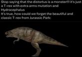 Stop saying that the distortus is a monster!!! it's just a T-rex with extra arms mutation and Hydrocephalus It's true, how could we forget the beautiful and classic T-rex from Jurassic Park:
