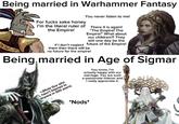 Being married in Warhammer Fantasy АЖ ХЛЯ For f---- sake honey I'm the literal ruler of the Empire! You never listen to me! There it is again! "The Empire! The Empire!" What about our children?! They will one day be the If I don't neglect future of the Empire! them then there will be no future for the empire! Being married in Age of Sigmar <-(Mute Guy who hasn't listened to anyone in 500 years) You know, I'm actually happy with our marriage. You are such a passionate listener and I really appreciate it. *Nods*