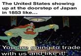 The United States showing up at the doorstep of Japan in 1853 like... You are going to trade with us and like it!