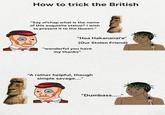How to trick the British "Say ol'chap what is the name of this exquisite statue? I wish to present it to the Queen." "Hoa Hakananai'a" (Our Stolen Friend) "wonderful you have my thanks" "A rather helpful, though simple savage...." 10 KAYA "Dumbass....."