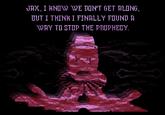 JAX, I KNOW WE DON'T GET ALONG, BUT I THINK I FINALLY FOUND A WAY TO STOP THE PROPHECY.
