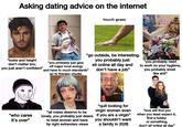 Asking dating advice on the internet LABUBOTAN touch grass "looks and height don't matter bro, you just aren't confident" "go outside, be interesting. you probably just sit online all day and don't have a job" "you probably just give off major incel energy and have to much standards" go to therapy chudie. "you probably need to work on your hygiene, you probably smell like s---" "who cares it's over" "all males deserve to be "quit looking for virgin women even "love will find you lonely, you probably just desire if you are a virgin" when you least expect it, to beat women and have far right extremism views you shouldn't want a family in 2026 find a hobby or something, don't sit online all day”