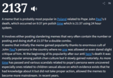 2137 A meme that is probably most popular in Poland related to Pope John Paul's II death, which occurred on 9:37 pm polish time which is 21:37 using 24 hour system. It involves either posting slandering memes that very often contain the number or posting and doing stuff at 21:37 for a double combo. It seems that initially the meme gained popularity thanks to enormous cult of John Paul's persona in the country where no one was allowed or even dared slight critique of him. At the beginning of its popularity after our anti hero's death it was mostly popular among polish chan culture but it slowly gained notoriety. As more time has passed and various scandals related to pope's persona were uncovered especially ones related to children sexual abuse on which evidence exists that he had knowledge about it but did not take proper action, allowed the memes to become more mainstream. in recent years.