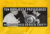 TEN MEM JEST Z PRZYSZŁOŚCI NIE ZROZUMIESZ GO OJCZE SWIETY rzulty.co