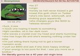 Anonymous 165 KB JPG >f--- it.exe 08/06/25(Wed)22:52:56 No.82105736 >be 27 >virgin >lonely as hell never kissed a girl >meet this goth chick on Twitter >she's into tarot, witchcraft, and choking guys apparently >she charges guys like $200 to "release tension" >i book one hoping it leads to something >light candles, sit in her dark room >she waves a crystal over my head and starts humming >she has huge t--- and she's wearing nothing under her robe >i'm just sitting there trying not to get a boner >session ends >i pull out $600 and ask if she does happy endings >"your energy is too pure for that. i see you more as a brother." I'm literally gonna be a 40 year old virgin bros