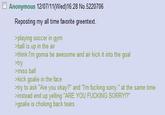 Anonymous 12/07/11(Wed)16:28 No.5220706 Reposting my all time favorite greentext. >playing soccer in gym >ball is up in the air >think I'm gonna be awesome and air kick it into the goal >try >miss ball >kick goalie in the face >try to ask "Are you okay?" and "I'm f------ sorry." at the same time >instead end up yelling "ARE YOU F------ SORRY!?" >goalie is choking back tears