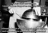 If WWII didn't end so soon I would've been dropped on some city in Japan! Instead, a bunch of fools played around with me and now everyone just mocks me as a meme!