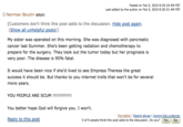 Posted on Feb 5, 2015 8:29:19 AM PST Last edited by the author on Feb 5, 2015 8:30:31 AM PST Norman Boutin says: [Customers don't think this post adds to the discussion. Hide post again. (Show all unhelpful posts)] My sister was operated on this morning. She was diagnosed with pancreatic cancer last Summer. She's been getting radiation and chemotherapy to prepare for the surgery. They took out the tumor today but her prognosis is very poor. The disease is 95% fatal. It would have been nice if she'd lived to see Empress Theresa the great success it should be. But thanks to you internet trolls that won't be for several more years. YOU PEOPLE ARE SCUM !!!!!!!!!!!!! You better hope God will forgive you. I won't. Reply to this post Permalink | Report abuse | Ignore this customer 0 of 9 people think this post adds to the discussion. Do you? Yes No