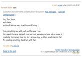 In reply to your post on Mar 14, 2015 5:40:16 PM PDT Norman Boutin says: [Customers don't think this post adds to the discussion. Hide post again. (Show all unhelpful posts)] Jim, Tom, Jason, and others, you've all become very repetitious and boring. I say something new with each post because I can. You repeat the same hogwash over and over because you have not an ounce of creativity. You merely twist my story around. Any no talent people can do that. Try creating something. Good luck with that. You replied with a later post Reply to this post Permalink | Report abuse | Ignore this customer 0 of 6 people think this post adds to the discussion. Do you? Yes No