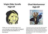 Virgin Elder Scrolls High Elf Chad Warhammer High Elf "N-No you can't worship Talos, he is not a true god. also YoU oWn Us ReSpEcT WE aRe ThE tRuE dEsCeNdAnTs oF tHe AeDra!" "The world is ours to rule as we wish. We earned this right at the dawn of time, when we and we alone, defeated the forces of Chaos and drove them back to their foetid realm. Lower races must learn this lesson and submit to our rule - if not willingly then so by force of arms."