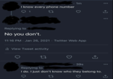 I know every phone number 1 1m Replying to No you don't. . 11:16 PM - Jan 26, 2021 · Twitter Web App ill View Tweet activity 27 39s Replying to I do. I just don't know who they belong to. ថ L→