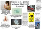 Nightly prayers take forever: gotta make sure you pray for the safety of every single person you know, needs to feel just right Growing up in a Christian family as a kid with OCD Starterpack I HATE GOD! ENCOUNTER Distressing intrusive thoughts Compulsively pray to confess your sins & reassure God that your intrusive thoughts are not how you really feel that go against what you believe Extreme guilt all the time, wish you could just be perfect How Great Thou Art Compulsively sing Christian songs in GOOD NEWS CLUB Repeatedly Pray for the safety of the people involved every time you see a wreck or emergency vehicle because if you don't, it could be your fault that someone dies Loving going to this after school but not realizing it's filling you with ideas you will unhealthily obsess over your head to try to praying for your drown out the intrusive thoughts safety when trying something new or scary