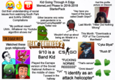 Kid Going Through A Edgy B MemeLord Phase In 2016-2018 Got their understanding of social issues from watching South Park and SJW'S OWNED Compilations "My political views? Uhhh... Whatever my Youtube algorithm shows me" TRIGGERED StarterPack Either became very woke post-pandemic or is "GroyperCunny Rapist88" on Twitter now "Hey have you heard of this band called Death Grips?" Wouldn't shut up about being an Atheist or a Nihilist Watched these TEAM FORTRESS 2 guys religiously: 9/10 is a CS GO Band Kid Had this profile picture on Discord: Last Month: "Hitler Did Nothing Wrong" This Month: *Downloads a PDF of The Communist Manifesto* "Cyka Blyat" "Rush B" Played the Earrape version of the Soviet National Anthem in "F------ NORMIE "That's cancer" REEEEEE" "Drink bleach" the middle of class "Kys" "| identify as an T-posed in the hallway attack helicopter"