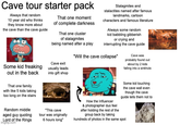 Cave tour starter pack Always that random 10 year old who thinks they know more about the cave than the cave guide Some kid freaking out in the back That one family with like 5 kids taking too long on the stairs Random middle aged guy quoting Lord of the Rings imgflip.com That one moment of complete darkness That one cluster of stalagmites being named after a play Cave exit usually leads into gift shop Stalagmites and stalactites named after famous landmarks, cartoon characters and famous literature Always some random kid babbling gibberish or crying and interrupting the cave guide "Will the cave collapse" Cave was probably found out about by 2 kids falling into a sinkhole "This cave tour was originally 6 hours long" How the Influencer & photographer duo feel after holding the rest of the Some kid touching the cave wall even though the cave guide tells them not to group back by taking hundreds of photos in the same spot