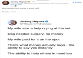 Jeremy Haynes in ⚫ 2nd CEO & Founder, Megalodon Marketing | Helping High-Ticket Businesses... View my blog 2d.→ Most people think money is about stuff. It's not.... more + Follow Jeremy Haynes @TheJeremyHaynes My wife saw a lady crying at the vet Dog needed surgery, no money My wife paid for it on the spot That's what money actually buys - the ability to say yes instantly The ability to help others in need too